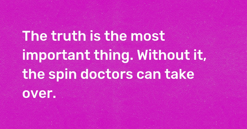 The truth is the most important thing. Without it, the spin doctors can take over.