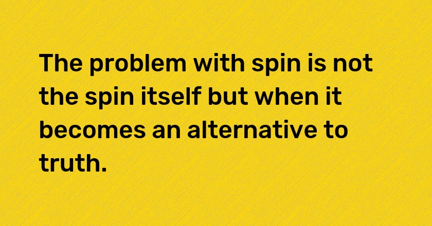 The problem with spin is not the spin itself but when it becomes an alternative to truth.