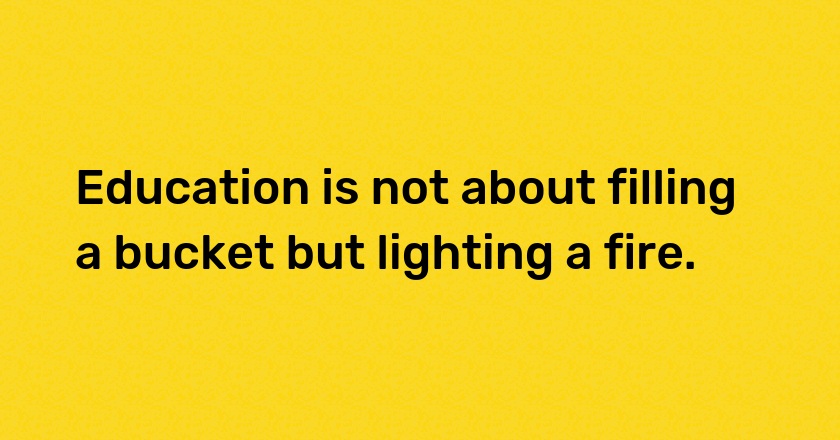 Education is not about filling a bucket but lighting a fire.