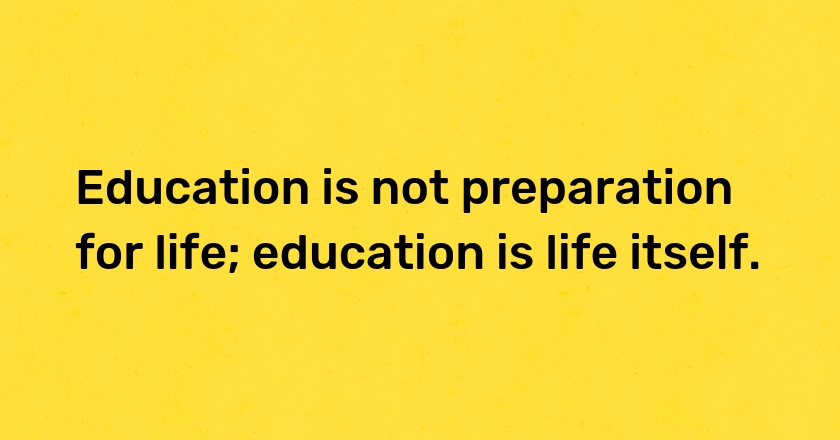 Education is not preparation for life; education is life itself.