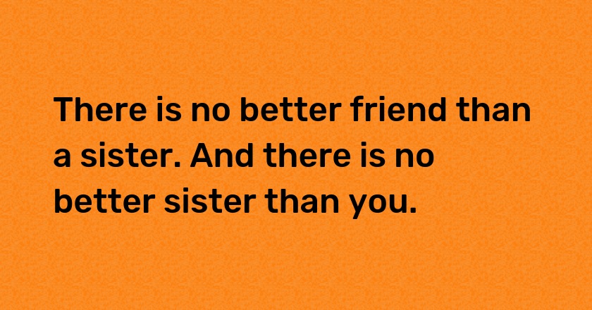 There is no better friend than a sister. And there is no better sister than you.