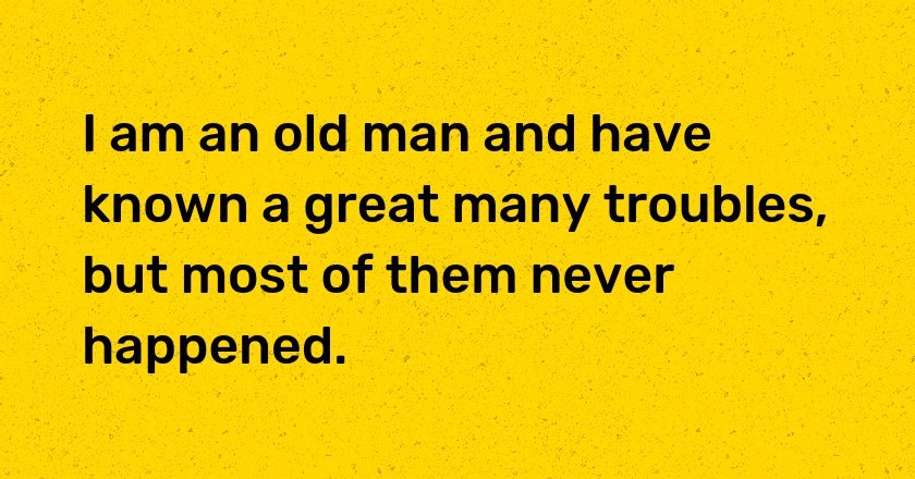 I am an old man and have known a great many troubles, but most of them never happened.