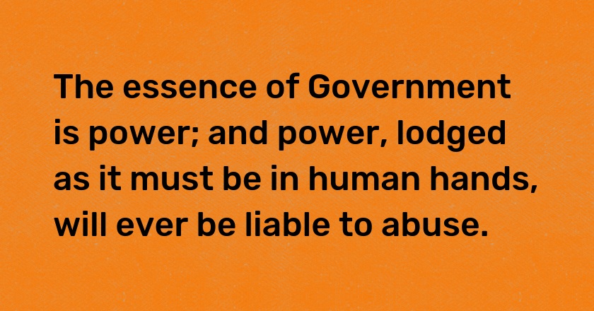 The essence of Government is power; and power, lodged as it must be in human hands, will ever be liable to abuse.