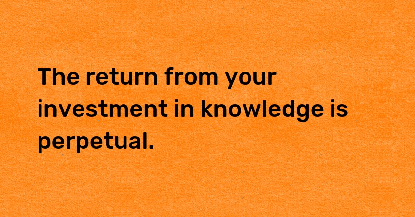 The return from your investment in knowledge is perpetual.