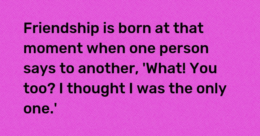 Friendship is born at that moment when one person says to another, 'What! You too? I thought I was the only one.'