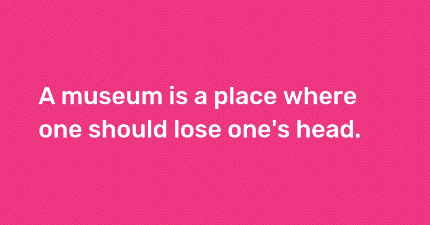 A museum is a place where one should lose one's head.