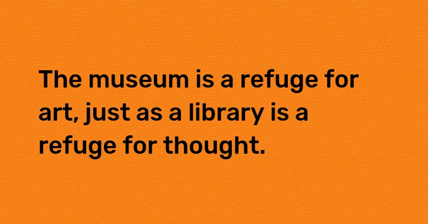 The museum is a refuge for art, just as a library is a refuge for thought.