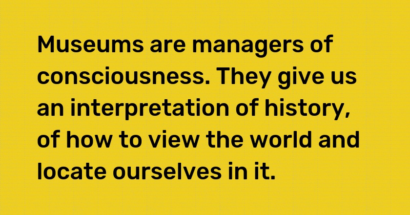 Museums are managers of consciousness. They give us an interpretation of history, of how to view the world and locate ourselves in it.