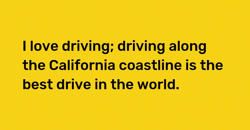 I love driving; driving along the California coastline is the best drive in the world.