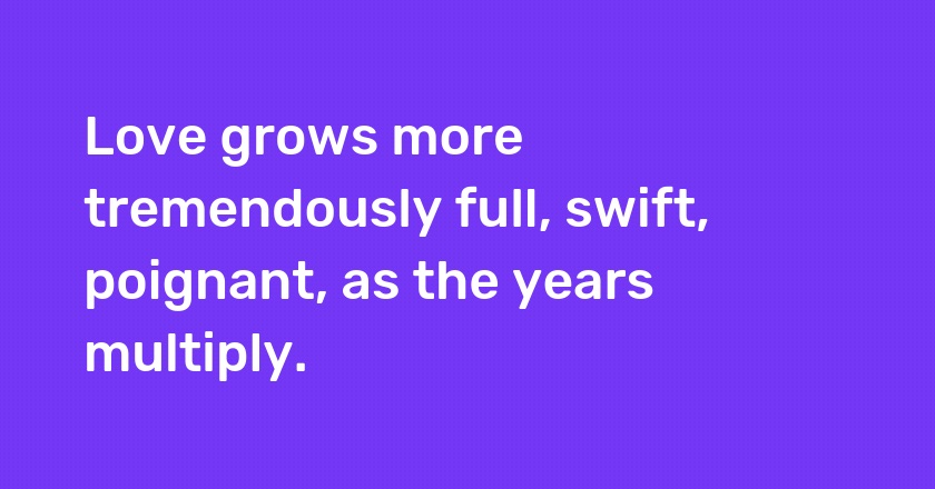 Love grows more tremendously full, swift, poignant, as the years multiply.