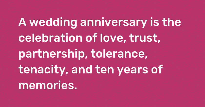 A wedding anniversary is the celebration of love, trust, partnership, tolerance, tenacity, and ten years of memories.