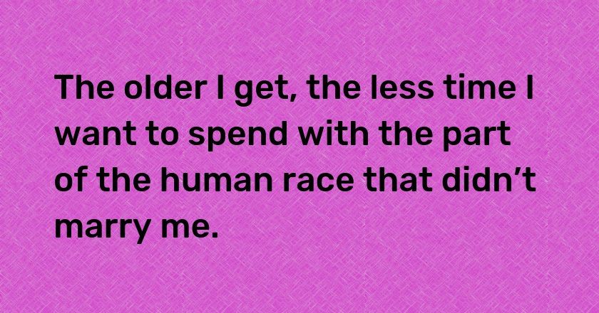 The older I get, the less time I want to spend with the part of the human race that didn’t marry me.