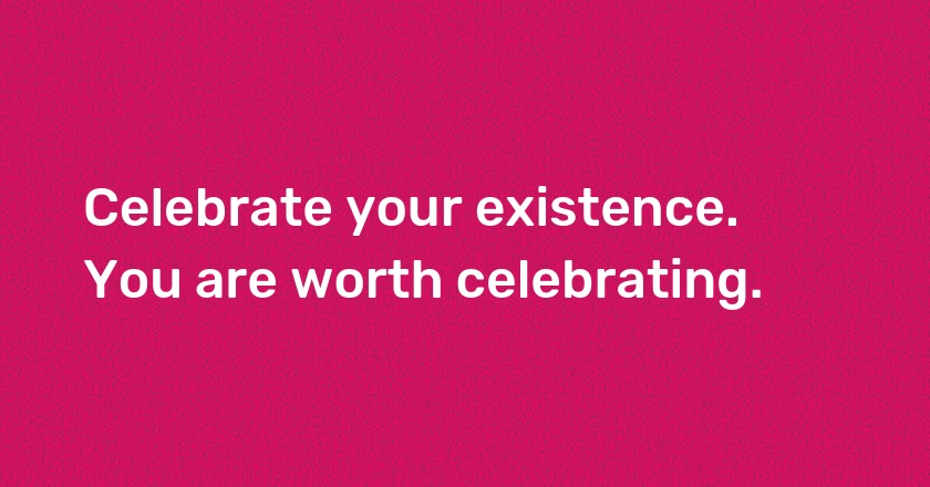 Celebrate your existence. You are worth celebrating.