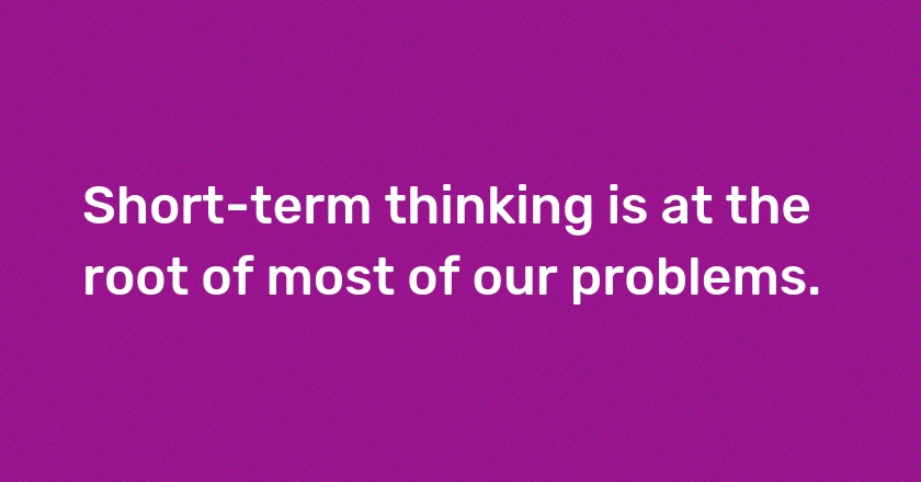 Short-term thinking is at the root of most of our problems.