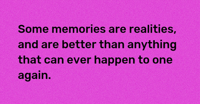 Some memories are realities, and are better than anything that can ever happen to one again.