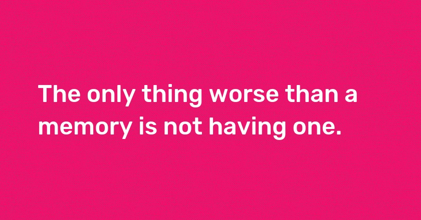 The only thing worse than a memory is not having one.