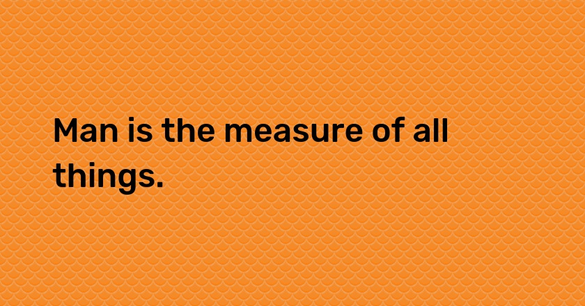 Man is the measure of all things.