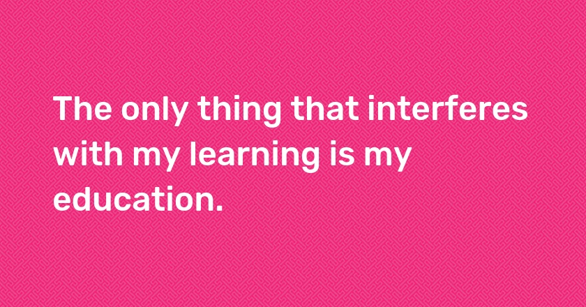 The only thing that interferes with my learning is my education.