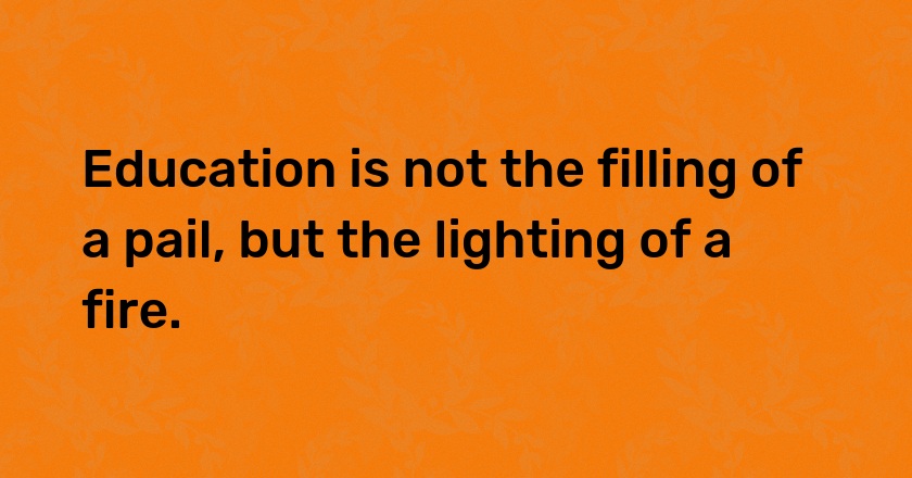 Education is not the filling of a pail, but the lighting of a fire.