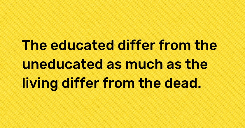 The educated differ from the uneducated as much as the living differ from the dead.