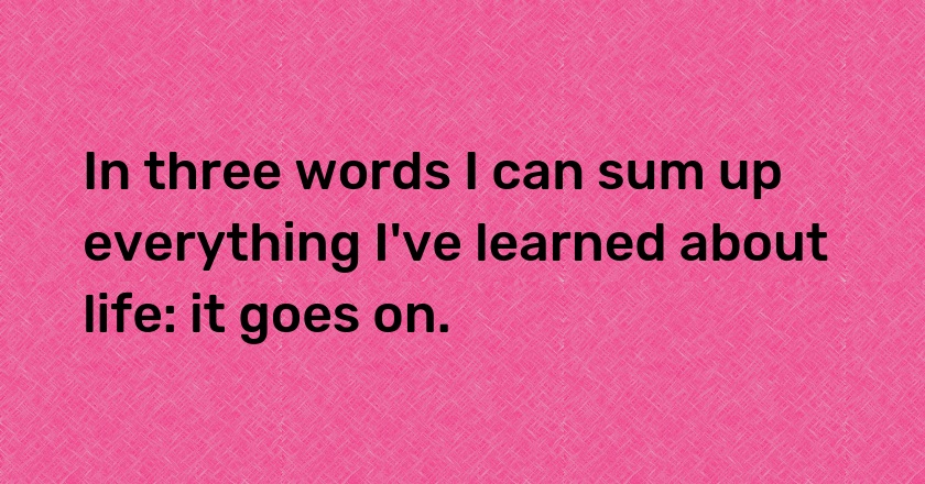 In three words I can sum up everything I've learned about life: it goes on.