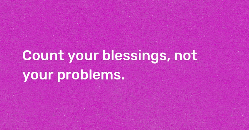 Count your blessings, not your problems.