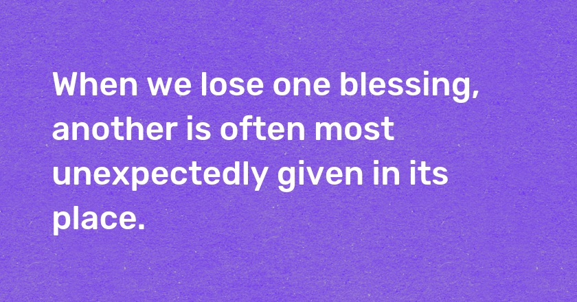 When we lose one blessing, another is often most unexpectedly given in its place.