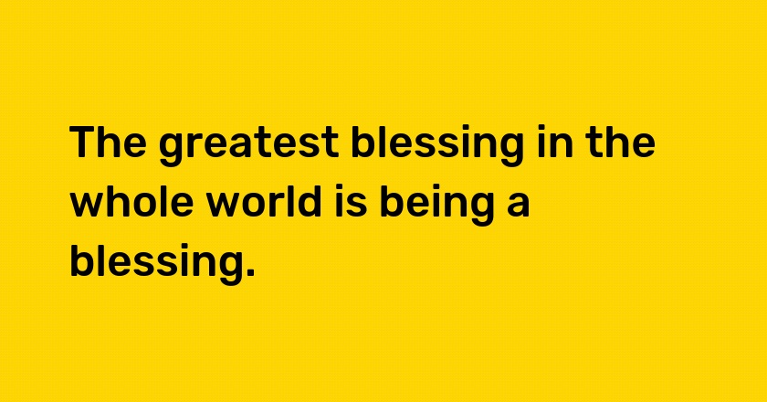 The greatest blessing in the whole world is being a blessing.