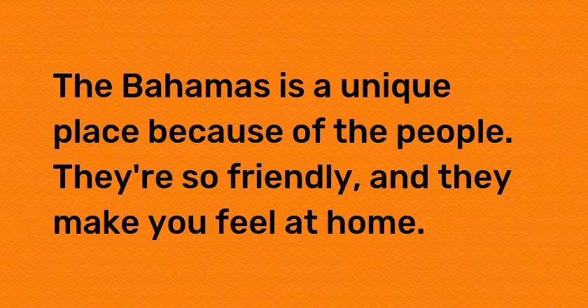 The Bahamas is a unique place because of the people. They're so friendly, and they make you feel at home.