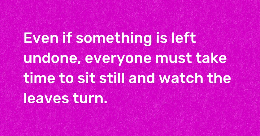 Even if something is left undone, everyone must take time to sit still and watch the leaves turn.