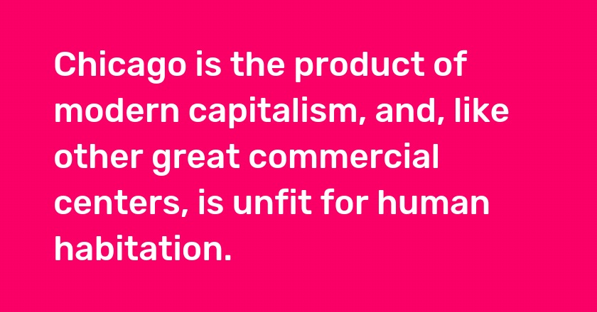 Chicago is the product of modern capitalism, and, like other great commercial centers, is unfit for human habitation.