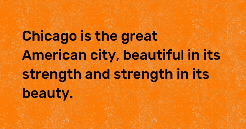 Chicago is the great American city, beautiful in its strength and strength in its beauty.