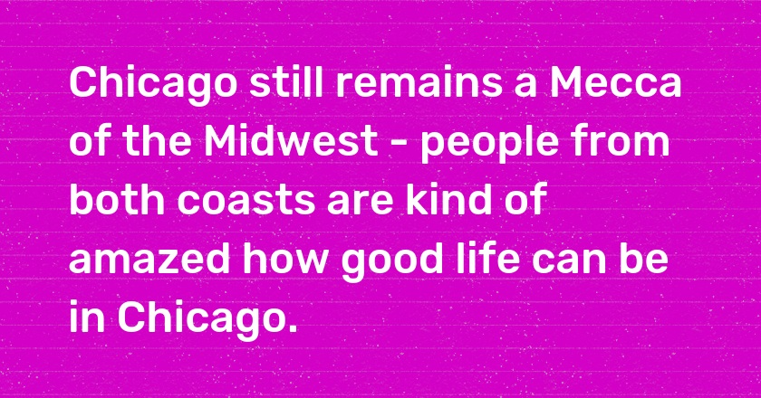 Chicago still remains a Mecca of the Midwest - people from both coasts are kind of amazed how good life can be in Chicago.