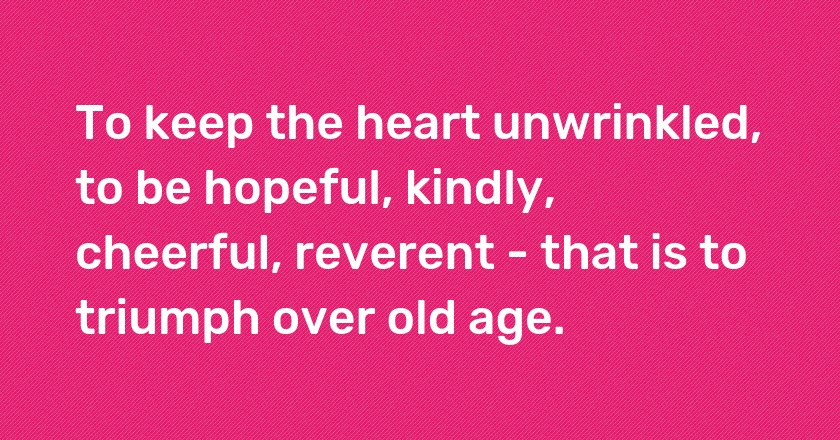 To keep the heart unwrinkled, to be hopeful, kindly, cheerful, reverent - that is to triumph over old age.