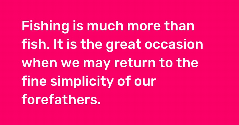 Fishing is much more than fish. It is the great occasion when we may return to the fine simplicity of our forefathers.