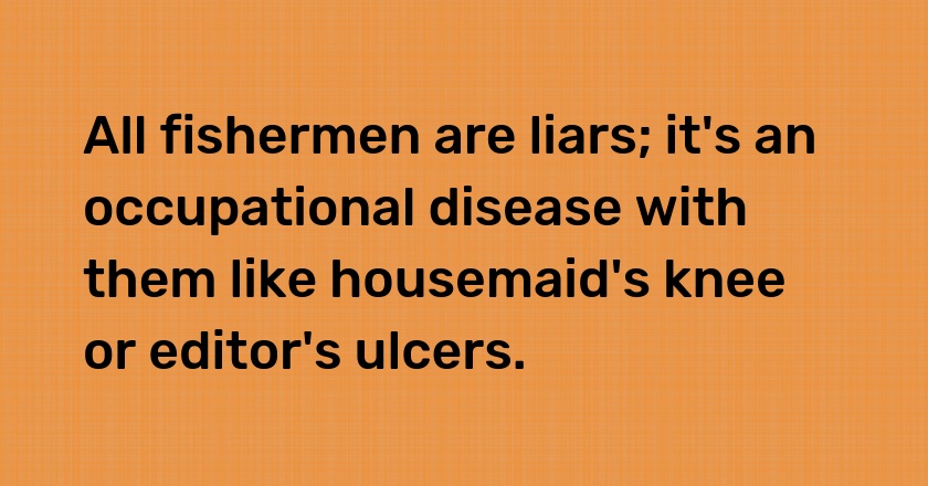 All fishermen are liars; it's an occupational disease with them like housemaid's knee or editor's ulcers.