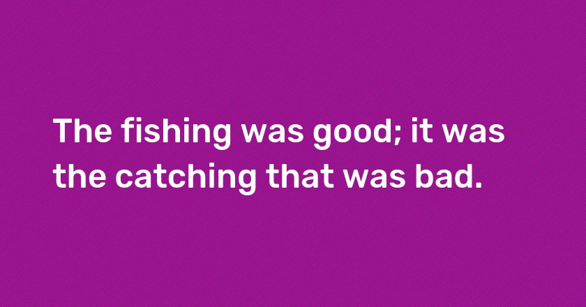 The fishing was good; it was the catching that was bad.