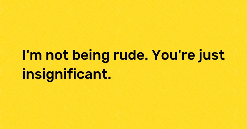 I'm not being rude. You're just insignificant.