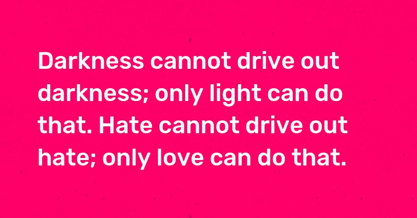 Darkness cannot drive out darkness; only light can do that. Hate cannot drive out hate; only love can do that.