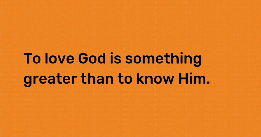 To love God is something greater than to know Him.