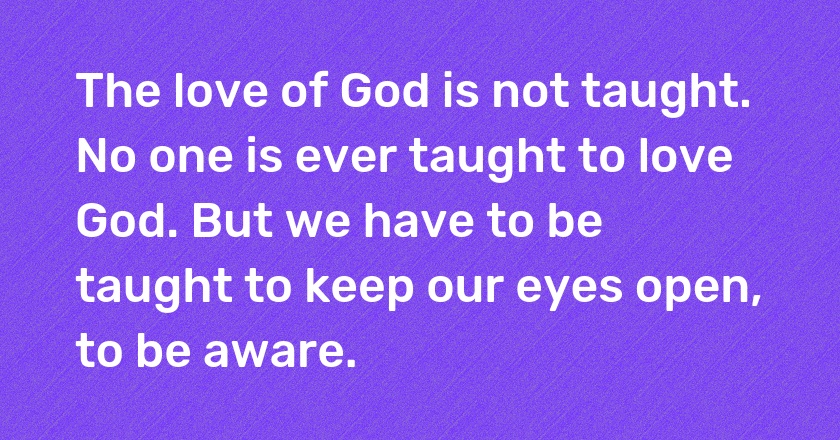 The love of God is not taught. No one is ever taught to love God. But we have to be taught to keep our eyes open, to be aware.