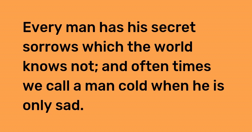 Every man has his secret sorrows which the world knows not; and often times we call a man cold when he is only sad.