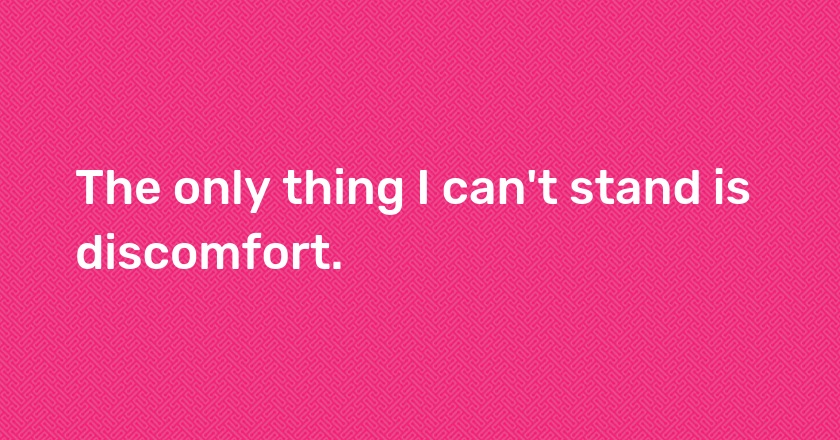 The only thing I can't stand is discomfort.