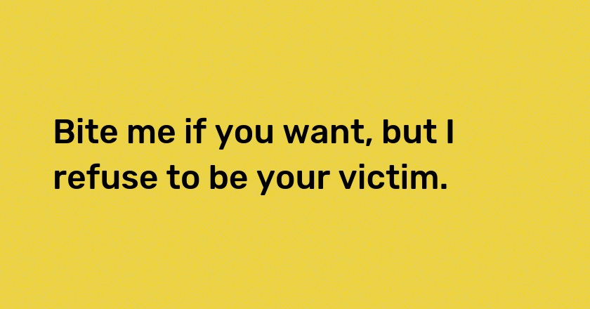 Bite me if you want, but I refuse to be your victim.