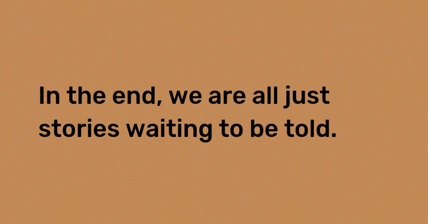 In the end, we are all just stories waiting to be told.