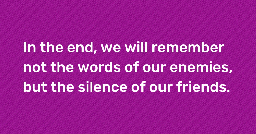 In the end, we will remember not the words of our enemies, but the silence of our friends.