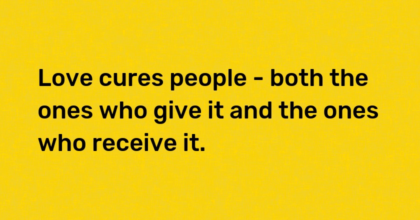 Love cures people - both the ones who give it and the ones who receive it.