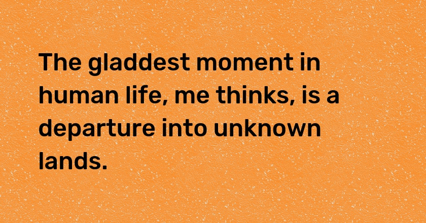 The gladdest moment in human life, me thinks, is a departure into unknown lands.