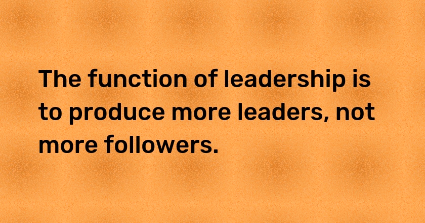 The function of leadership is to produce more leaders, not more followers.