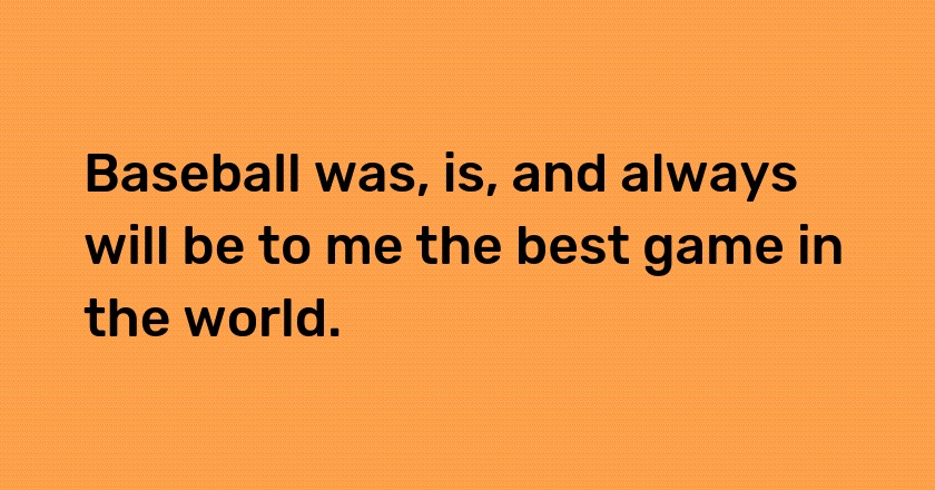 Baseball was, is, and always will be to me the best game in the world.